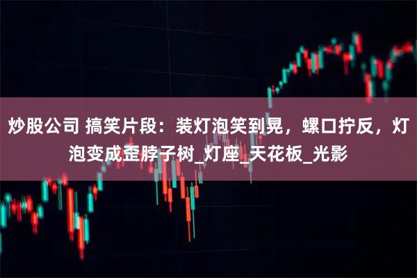 炒股公司 搞笑片段：装灯泡笑到晃，螺口拧反，灯泡变成歪脖子树_灯座_天花板_光影