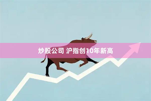 炒股公司 沪指创10年新高