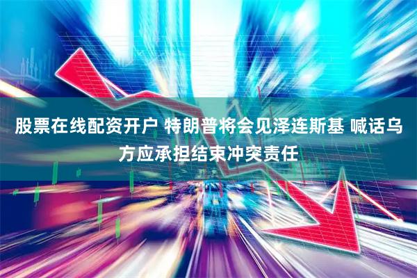 股票在线配资开户 特朗普将会见泽连斯基 喊话乌方应承担结束冲突责任