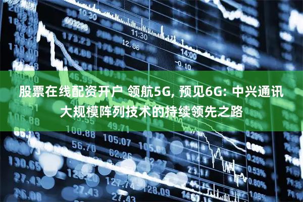 股票在线配资开户 领航5G, 预见6G: 中兴通讯大规模阵列技术的持续领先之路