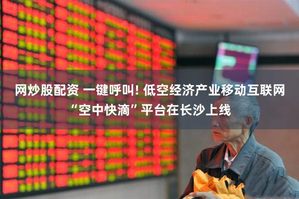 网炒股配资 一键呼叫! 低空经济产业移动互联网“空中快滴”平台在长沙上线