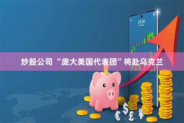 炒股公司 “庞大美国代表团”将赴乌克兰