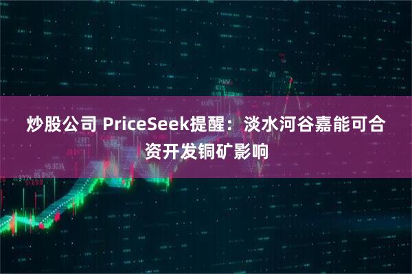 炒股公司 PriceSeek提醒：淡水河谷嘉能可合资开发铜矿影响