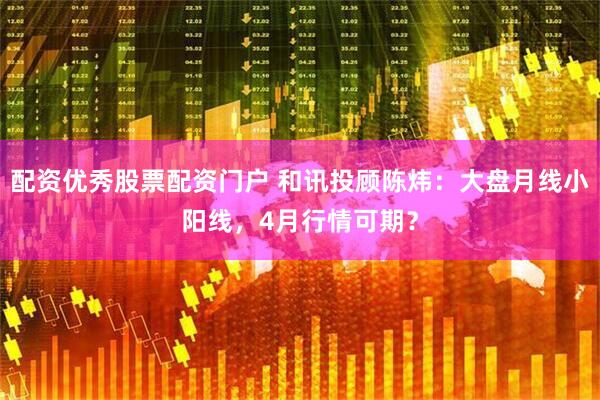 配资优秀股票配资门户 和讯投顾陈炜：大盘月线小阳线，4月行情可期？