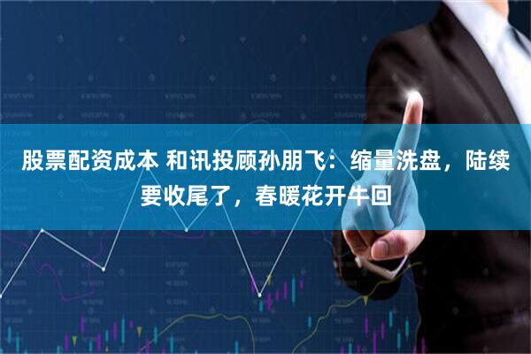 股票配资成本 和讯投顾孙朋飞：缩量洗盘，陆续要收尾了，春暖花开牛回
