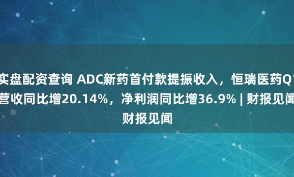 实盘配资查询 ADC新药首付款提振收入，恒瑞医药Q1营收同比增20.14%，净利润同比增36.9% | 财报见闻