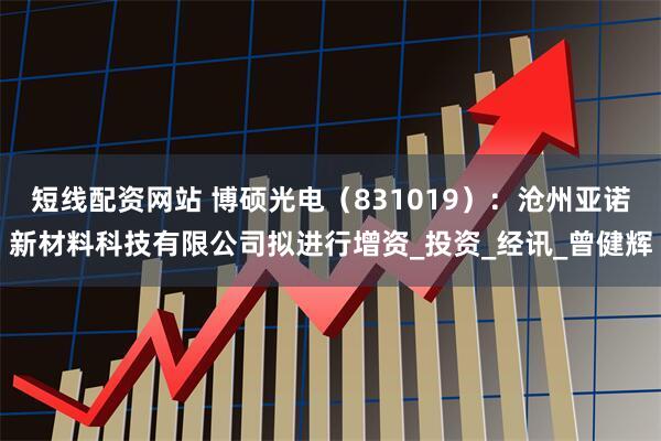 短线配资网站 博硕光电（831019）：沧州亚诺新材料科技有限公司拟进行增资_投资_经讯_曾健辉