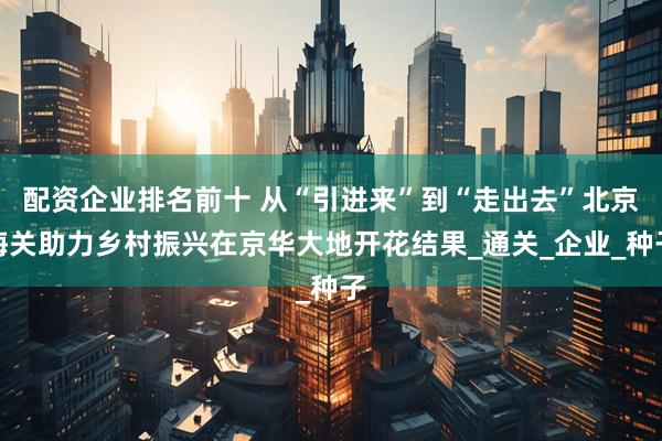 配资企业排名前十 从“引进来”到“走出去”北京海关助力乡村振兴在京华大地开花结果_通关_企业_种子
