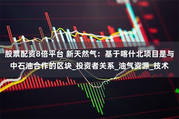 股票配资8倍平台 新天然气：基于喀什北项目是与中石油合作的区块_投资者关系_油气资源_技术