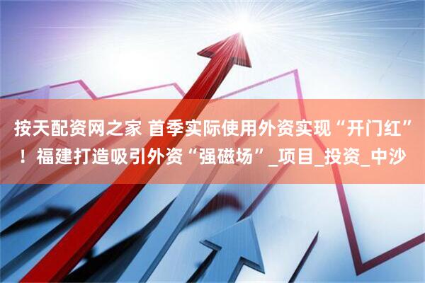 按天配资网之家 首季实际使用外资实现“开门红”！福建打造吸引外资“强磁场”_项目_投资_中沙