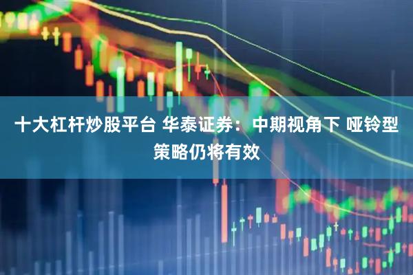十大杠杆炒股平台 华泰证券：中期视角下 哑铃型策略仍将有效
