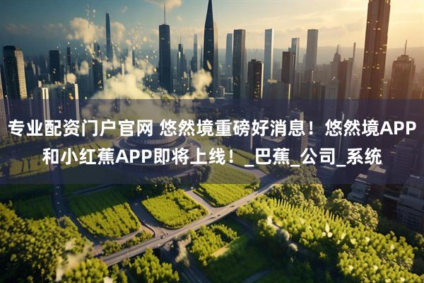 专业配资门户官网 悠然境重磅好消息！悠然境APP和小红蕉APP即将上线！_巴蕉_公司_系统