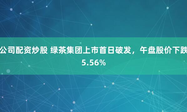 公司配资炒股 绿茶集团上市首日破发，午盘股价下跌5.56%