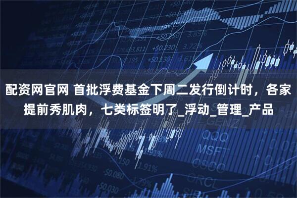 配资网官网 首批浮费基金下周二发行倒计时，各家提前秀肌肉，七类标签明了_浮动_管理_产品