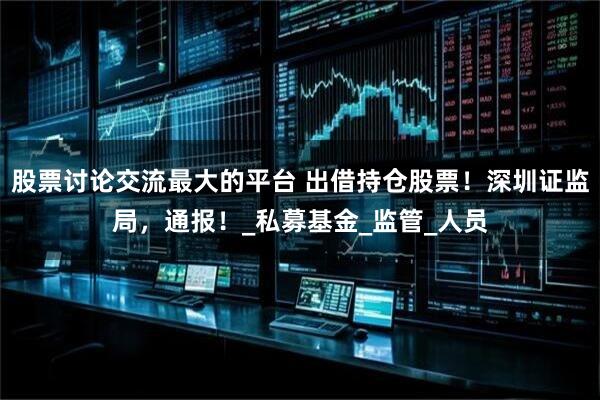 股票讨论交流最大的平台 出借持仓股票！深圳证监局，通报！_私募基金_监管_人员