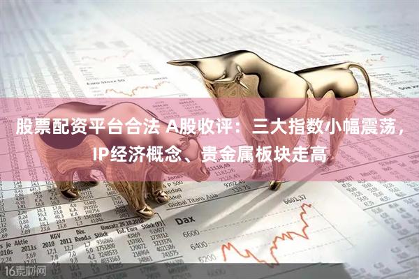 股票配资平台合法 A股收评：三大指数小幅震荡，IP经济概念、贵金属板块走高