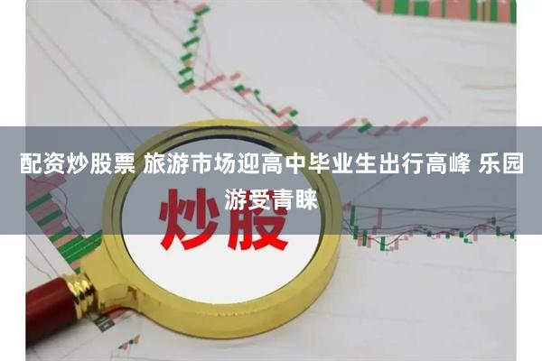 配资炒股票 旅游市场迎高中毕业生出行高峰 乐园游受青睐