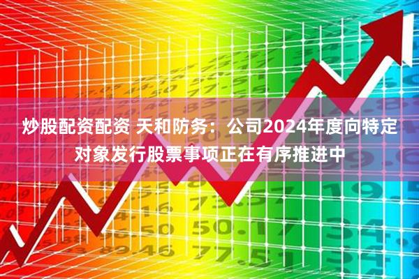 炒股配资配资 天和防务：公司2024年度向特定对象发行股票事项正在有序推进中