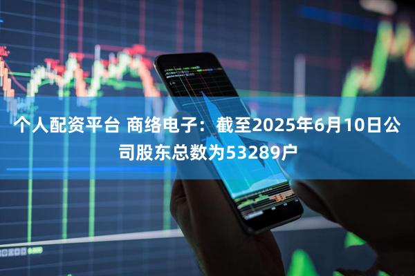 个人配资平台 商络电子：截至2025年6月10日公司股东总数为53289户