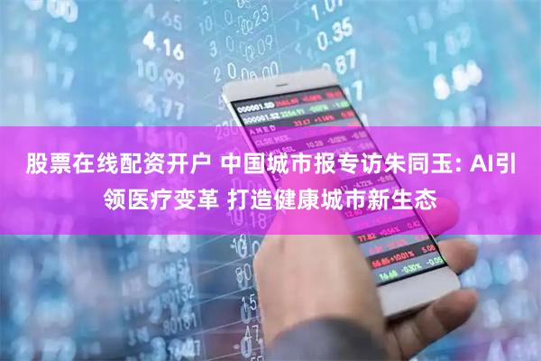 股票在线配资开户 中国城市报专访朱同玉: AI引领医疗变革 打造健康城市新生态