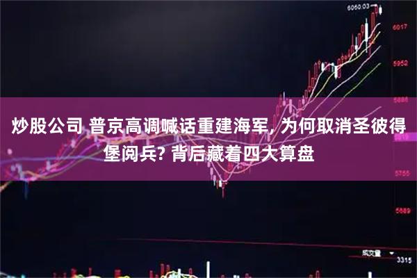 炒股公司 普京高调喊话重建海军, 为何取消圣彼得堡阅兵? 背后藏着四大算盘