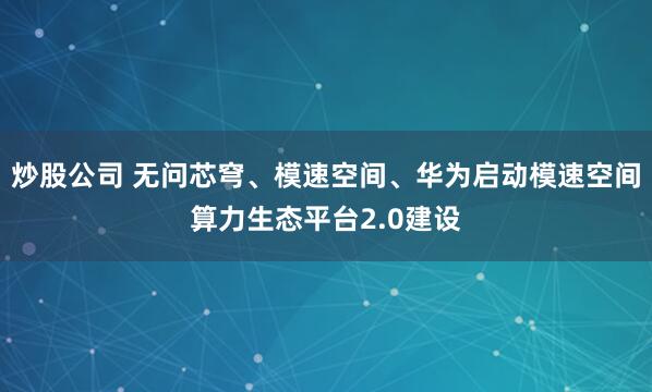 炒股公司 无问芯穹、模速空间、华为启动模速空间算力生态平台2.0建设