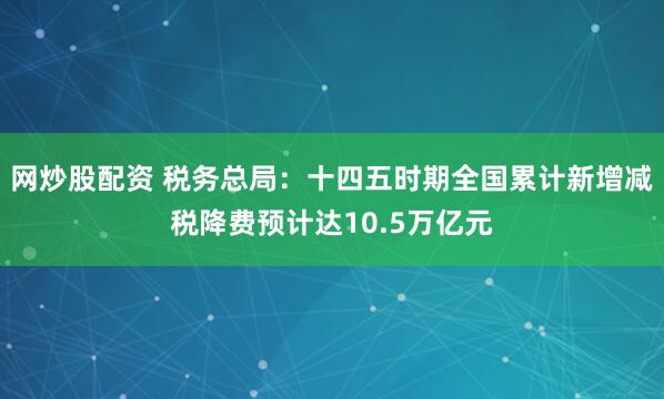 网炒股配资 税务总局：十四五时期全国累计新增减税降费预计达10.5万亿元