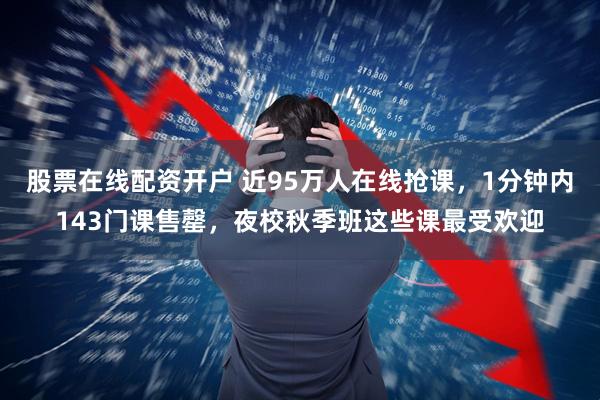 股票在线配资开户 近95万人在线抢课，1分钟内143门课售罄，夜校秋季班这些课最受欢迎