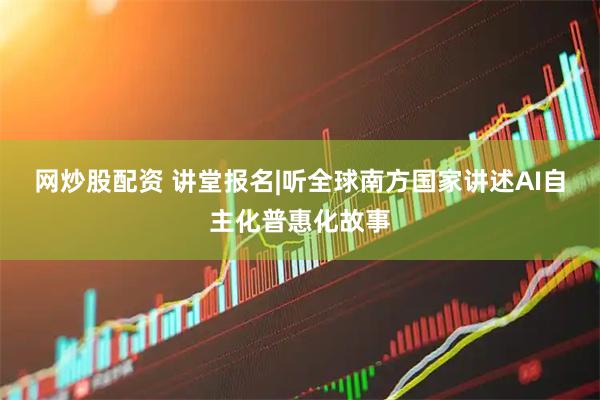 网炒股配资 讲堂报名|听全球南方国家讲述AI自主化普惠化故事
