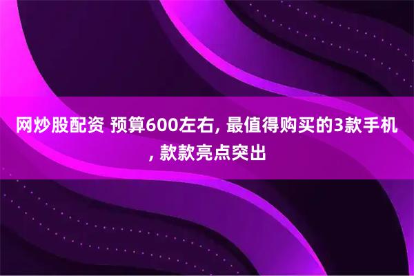 网炒股配资 预算600左右, 最值得购买的3款手机, 款款亮点突出