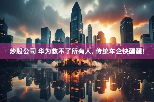 炒股公司 华为救不了所有人, 传统车企快醒醒!