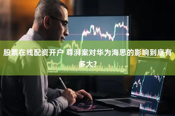 股票在线配资开户 尊湃案对华为海思的影响到底有多大?