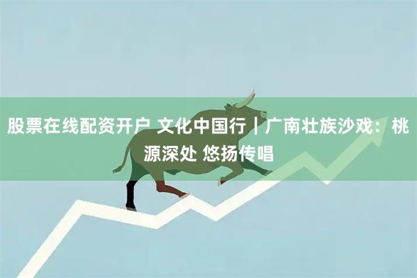 股票在线配资开户 文化中国行｜广南壮族沙戏：桃源深处 悠扬传唱