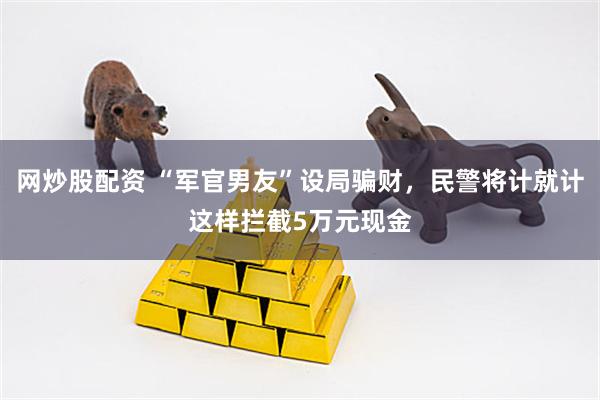 网炒股配资 “军官男友”设局骗财，民警将计就计这样拦截5万元现金