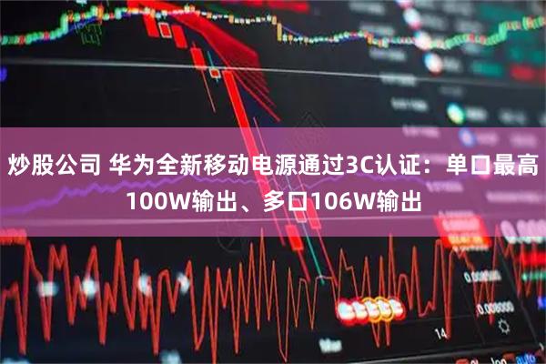 炒股公司 华为全新移动电源通过3C认证：单口最高100W输出、多口106W输出