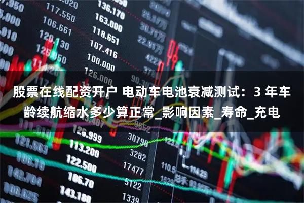 股票在线配资开户 电动车电池衰减测试：3 年车龄续航缩水多少算正常_影响因素_寿命_充电