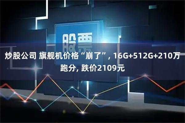 炒股公司 旗舰机价格“崩了”, 16G+512G+210万跑分, 跌价2109元