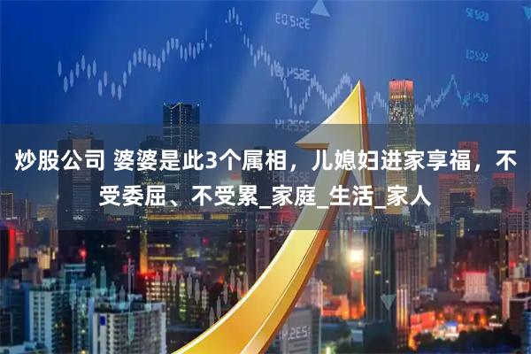 炒股公司 婆婆是此3个属相，儿媳妇进家享福，不受委屈、不受累_家庭_生活_家人
