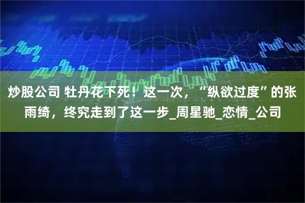 炒股公司 牡丹花下死！这一次，“纵欲过度”的张雨绮，终究走到了这一步_周星驰_恋情_公司