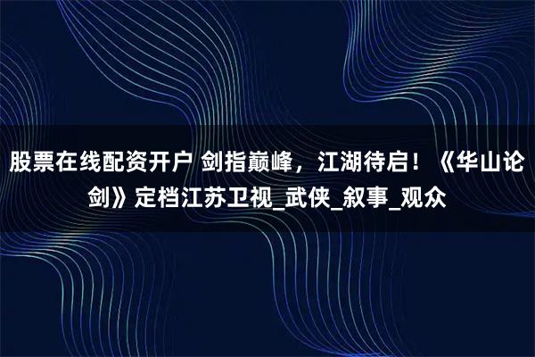 股票在线配资开户 剑指巅峰，江湖待启！《华山论剑》定档江苏卫视_武侠_叙事_观众