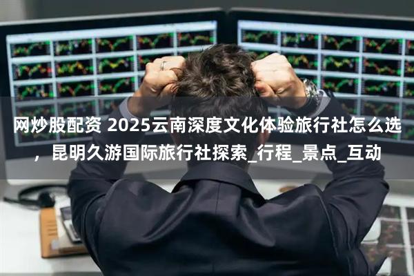 网炒股配资 2025云南深度文化体验旅行社怎么选，昆明久游国际旅行社探索_行程_景点_互动