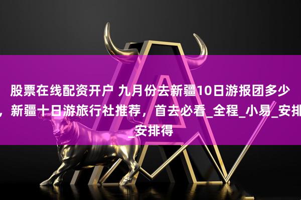 股票在线配资开户 九月份去新疆10日游报团多少钱，新疆十日游旅行社推荐，首去必看_全程_小易_安排得