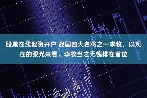 股票在线配资开户 战国四大名将之一李牧，以现在的眼光来看，李牧当之无愧排在首位