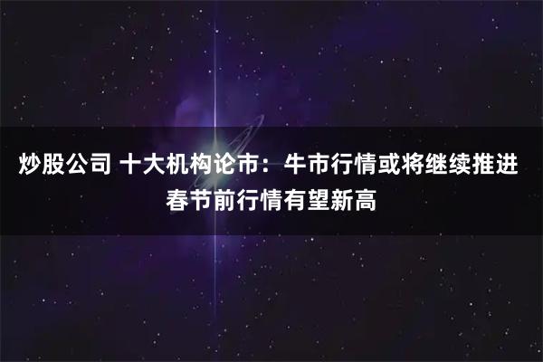 炒股公司 十大机构论市：牛市行情或将继续推进 春节前行情有望新高